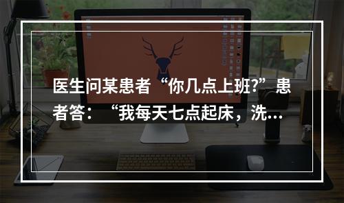 医生问某患者“你几点上班?”患者答：“我每天七点起床，洗脸，