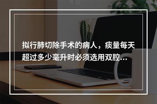 拟行肺切除手术的病人，痰量每天超过多少毫升时必须选用双腔支