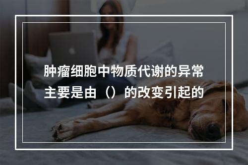 肿瘤细胞中物质代谢的异常主要是由（）的改变引起的