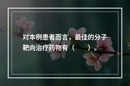 对本例患者而言，最佳的分子靶向治疗药物有（　　）。