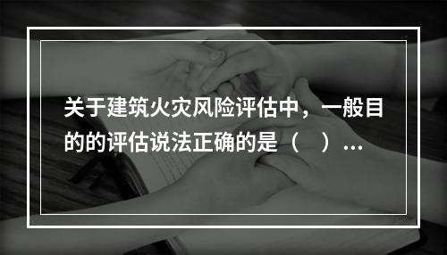 关于建筑火灾风险评估中，一般目的的评估说法正确的是（　）。