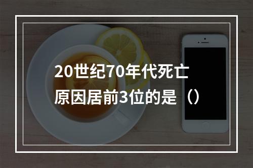 20世纪70年代死亡原因居前3位的是（）