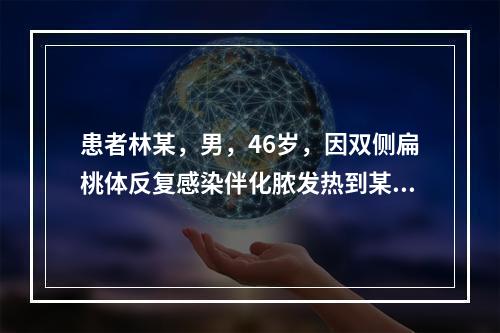 患者林某，男，46岁，因双侧扁桃体反复感染伴化脓发热到某医院