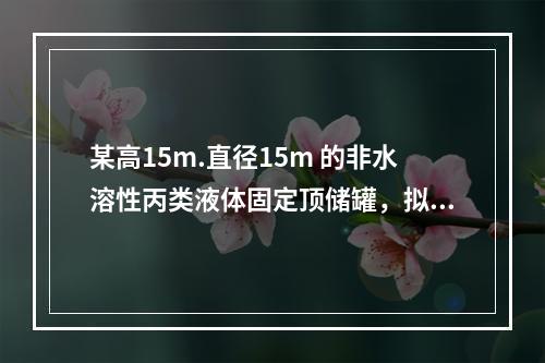 某高15m.直径15m 的非水溶性丙类液体固定顶储罐，拟采用