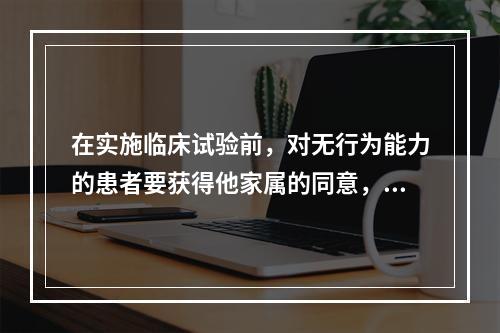 在实施临床试验前，对无行为能力的患者要获得他家属的同意，这是