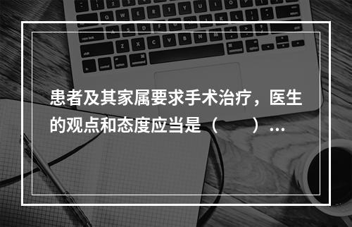 患者及其家属要求手术治疗，医生的观点和态度应当是（　　）。