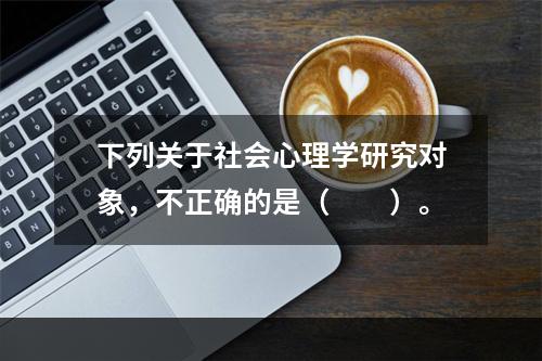 下列关于社会心理学研究对象，不正确的是（　　）。