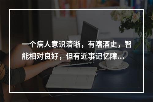 一个病人意识清晰，有嗜酒史，智能相对良好，但有近事记忆障碍及