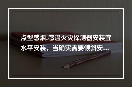 点型感烟.感温火灾探测器安装宜水平安装，当确实需要倾斜安装时