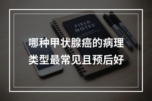 哪种甲状腺癌的病理类型最常见且预后好