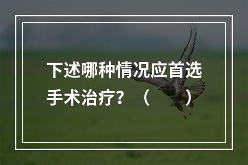 下述哪种情况应首选手术治疗？（　　）