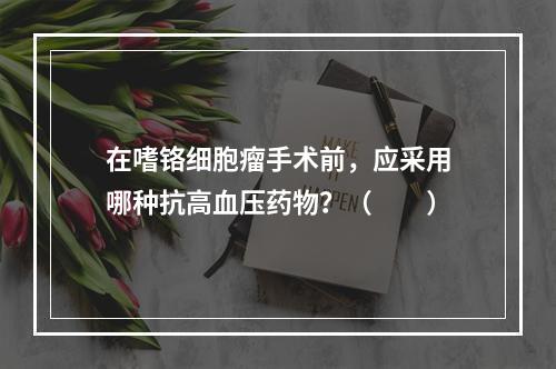 在嗜铬细胞瘤手术前，应采用哪种抗高血压药物？（　　）