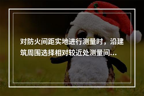 对防火间距实地进行测量时，沿建筑周围选择相对较近处测量间距，