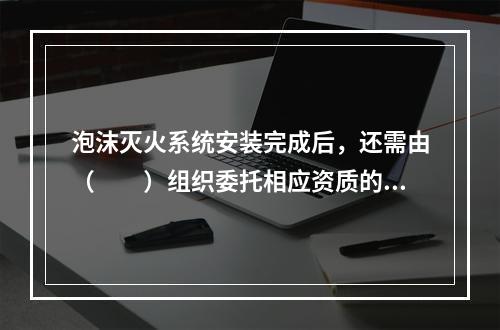 泡沫灭火系统安装完成后，还需由（  ）组织委托相应资质的消防