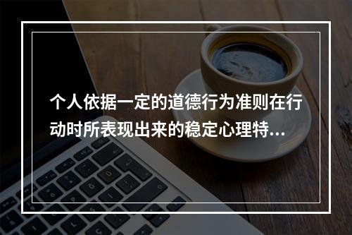 个人依据一定的道德行为准则在行动时所表现出来的稳定心理特征