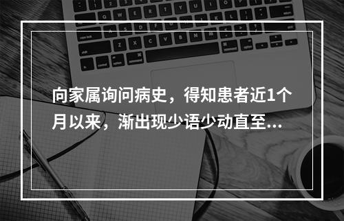 向家属询问病史，得知患者近1个月以来，渐出现少语少动直至不语