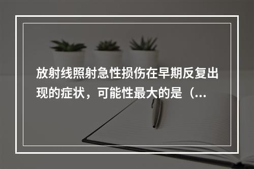 放射线照射急性损伤在早期反复出现的症状，可能性最大的是（　　