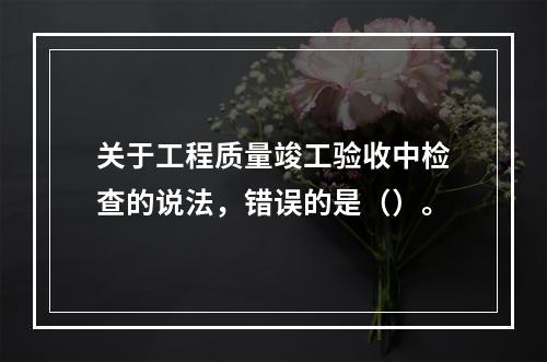 关于工程质量竣工验收中检查的说法，错误的是（）。