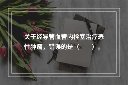 关于经导管血管内栓塞治疗恶性肿瘤，错误的是（　　）。