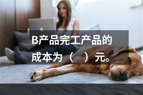 B产品完工产品的成本为（　）元。