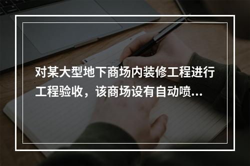 对某大型地下商场内装修工程进行工程验收，该商场设有自动喷水灭