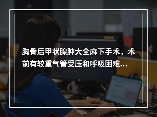 胸骨后甲状腺肿大全麻下手术，术前有较重气管受压和呼吸困难，