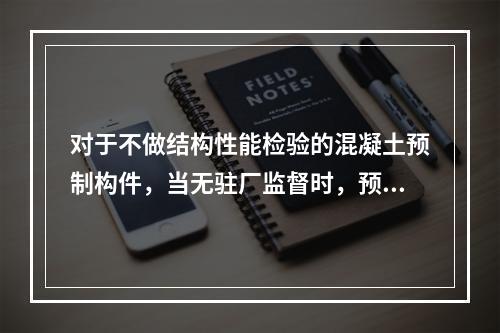 对于不做结构性能检验的混凝土预制构件，当无驻厂监督时，预制构