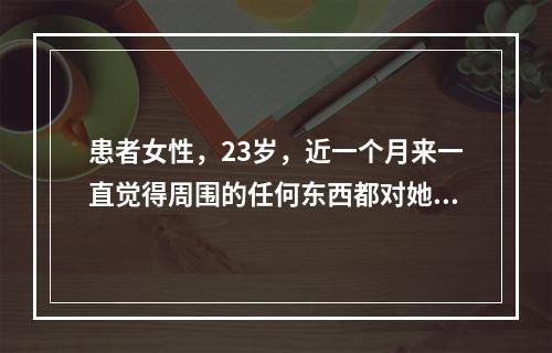 患者女性，23岁，近一个月来一直觉得周围的任何东西都对她有特