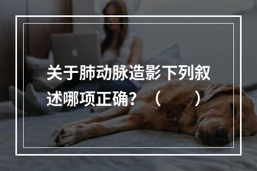 关于肺动脉造影下列叙述哪项正确？（　　）