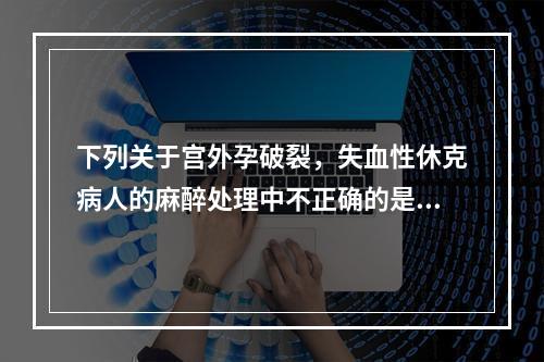 下列关于宫外孕破裂，失血性休克病人的麻醉处理中不正确的是（