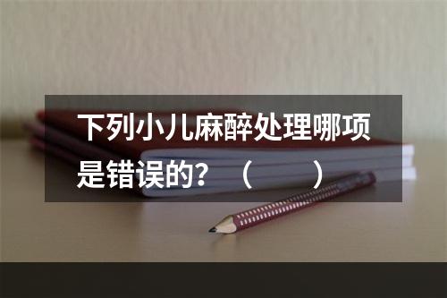 下列小儿麻醉处理哪项是错误的？（　　）