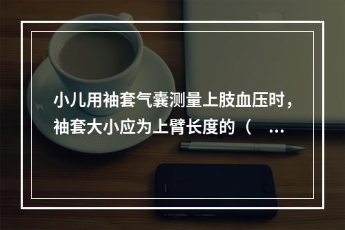 小儿用袖套气囊测量上肢血压时，袖套大小应为上臂长度的（　　