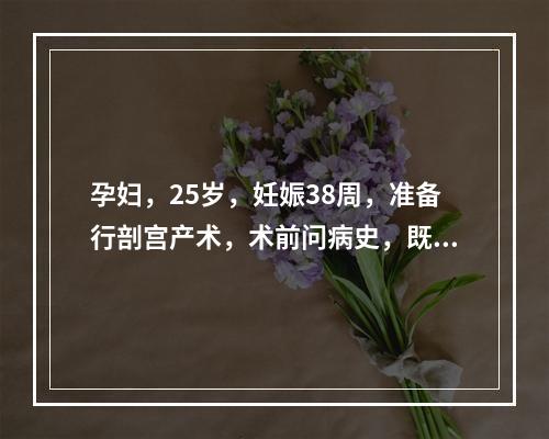 孕妇，25岁，妊娠38周，准备行剖宫产术，术前问病史，既往