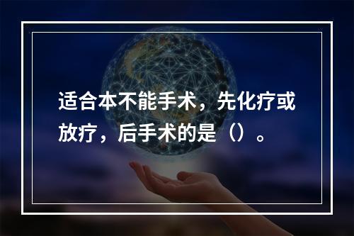 适合本不能手术，先化疗或放疗，后手术的是（）。