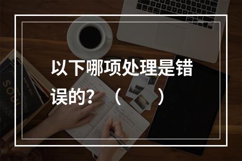 以下哪项处理是错误的？（　　）