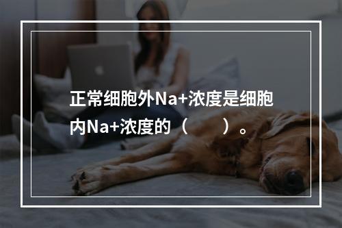 正常细胞外Na+浓度是细胞内Na+浓度的（　　）。