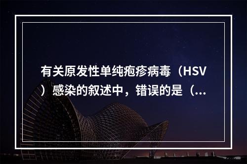 有关原发性单纯疱疹病毒（HSV）感染的叙述中，错误的是（　　