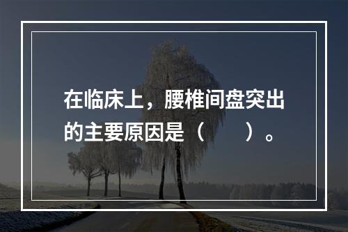 在临床上，腰椎间盘突出的主要原因是（　　）。