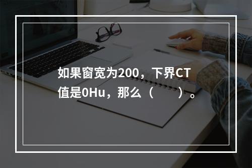 如果窗宽为200，下界CT值是0Hu，那么（　　）。