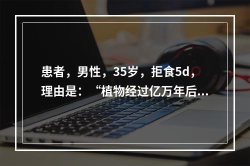 患者，男性，35岁，拒食5d，理由是：“植物经过亿万年后，出