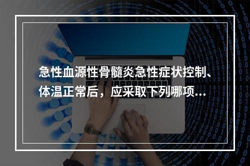 急性血源性骨髓炎急性症状控制、体温正常后，应采取下列哪项措施