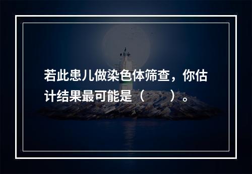 若此患儿做染色体筛查，你估计结果最可能是（　　）。