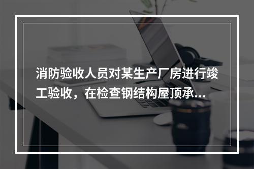 消防验收人员对某生产厂房进行竣工验收，在检查钢结构屋顶承重构