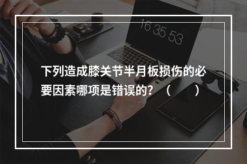 下列造成膝关节半月板损伤的必要因素哪项是错误的？（　　）