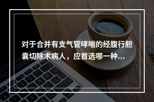 对于合并有支气管哮喘的经腹行胆囊切除术病人，应首选哪一种麻