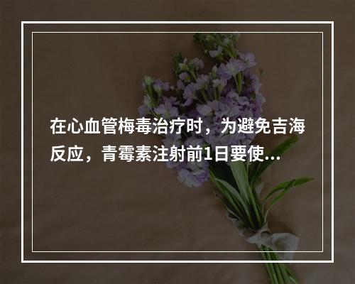 在心血管梅毒治疗时，为避免吉海反应，青霉素注射前1日要使用的