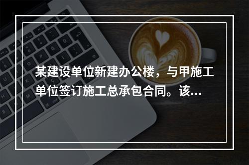 某建设单位新建办公楼，与甲施工单位签订施工总承包合同。该工程