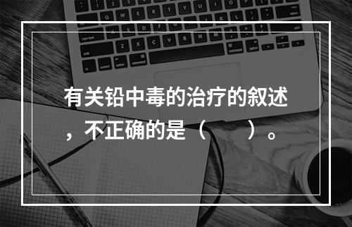 有关铅中毒的治疗的叙述，不正确的是（　　）。