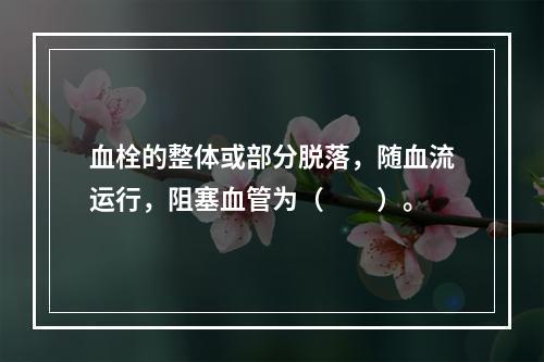 血栓的整体或部分脱落，随血流运行，阻塞血管为（　　）。