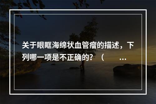 关于眼眶海绵状血管瘤的描述，下列哪一项是不正确的？（　　）